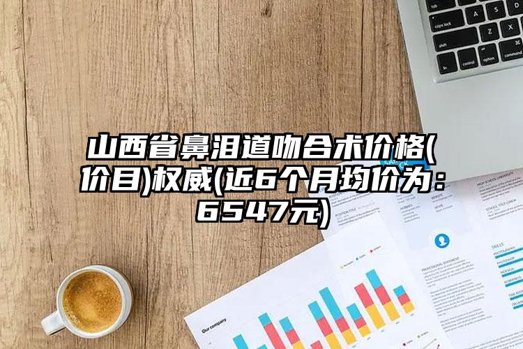 山西省鼻泪道吻合术价格(价目)权威(近6个月均价为：6547元)