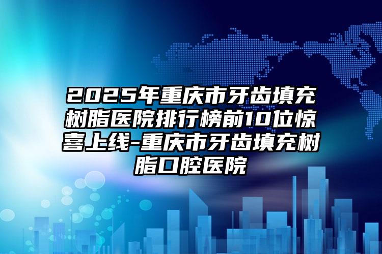 2025年重庆市牙齿填充树脂医院排行榜前10位惊喜上线-重庆市牙齿填充树脂口腔医院