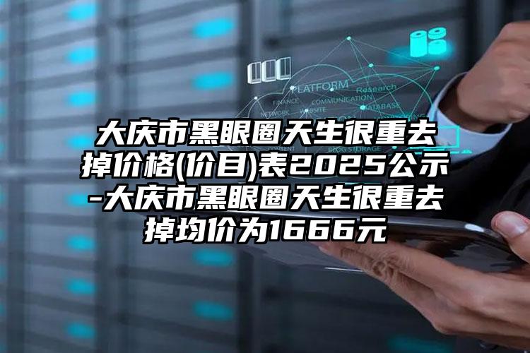 大庆市黑眼圈天生很重去掉价格(价目)表2025公示-大庆市黑眼圈天生很重去掉均价为1666元