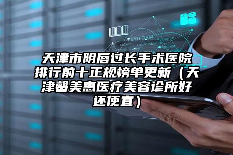 天津市阴唇过长手术医院排行前十正规榜单更新（天津馨美惠医疗美容诊所好还便宜）