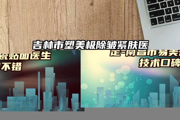 吉林市塑美极除皱紧肤医院上榜清单十强全新榜单推荐-吉林市塑美极除皱紧肤整形医院