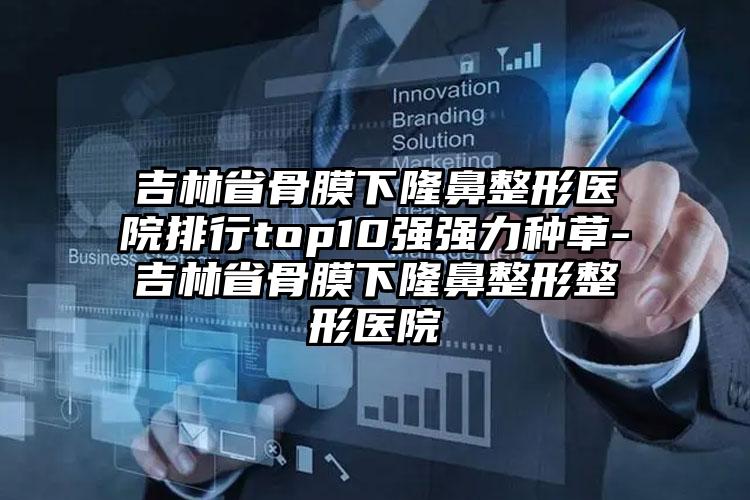 吉林省骨膜下隆鼻整形医院排行top10强强力种草-吉林省骨膜下隆鼻整形整形医院