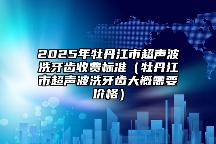 2025年牡丹江市超声波洗牙齿收费标准（牡丹江市超声波洗牙齿大概需要价格）