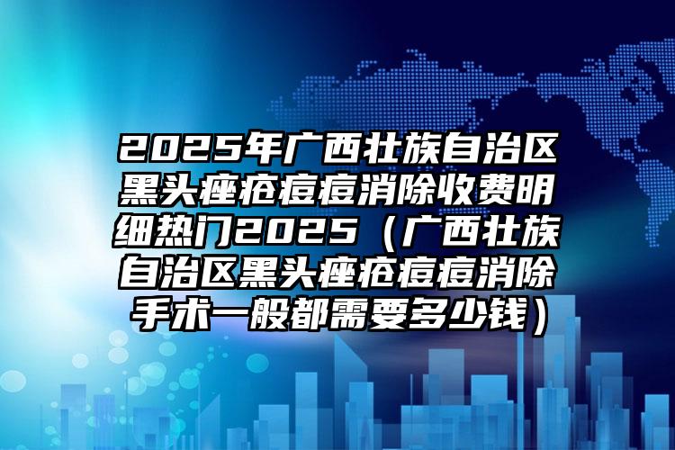 2025年广西壮族自治区黑头痤疮痘痘消除收费明细热门2025（广西壮族自治区黑头痤疮痘痘消除手术一般都需要多少钱）