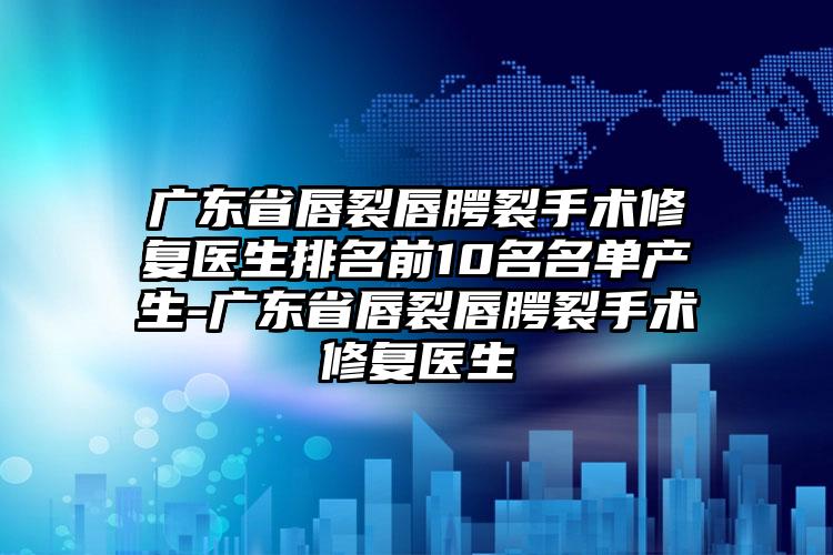 广东省唇裂唇腭裂手术修复医生排名前10名名单产生-广东省唇裂唇腭裂手术修复医生