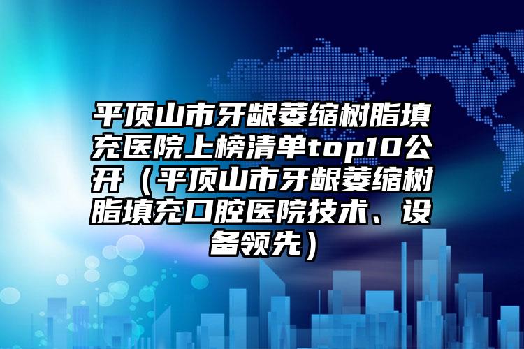 平顶山市牙龈萎缩树脂填充医院上榜清单top10公开（平顶山市牙龈萎缩树脂填充口腔医院技术、设备领先）