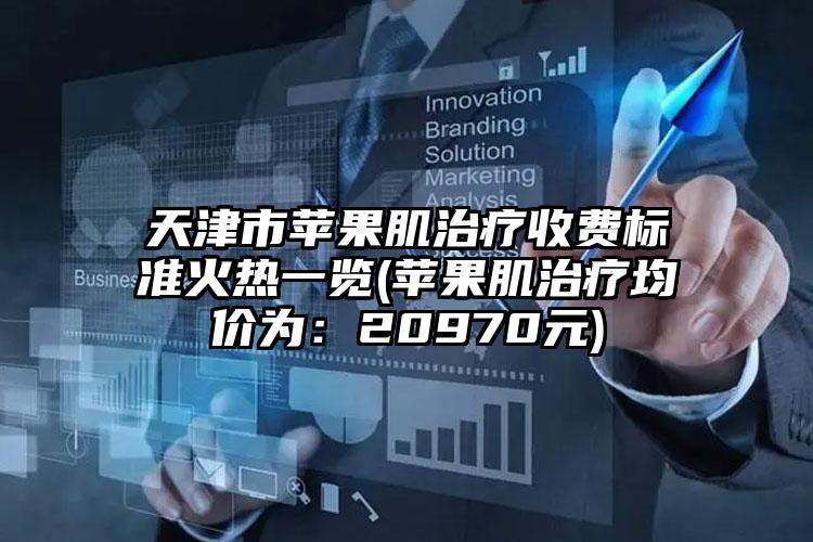 天津市苹果肌治疗收费标准火热一览(苹果肌治疗均价为：20970元)