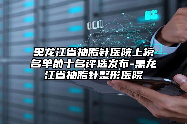 黑龙江省抽脂针医院上榜名单前十名评选发布-黑龙江省抽脂针整形医院