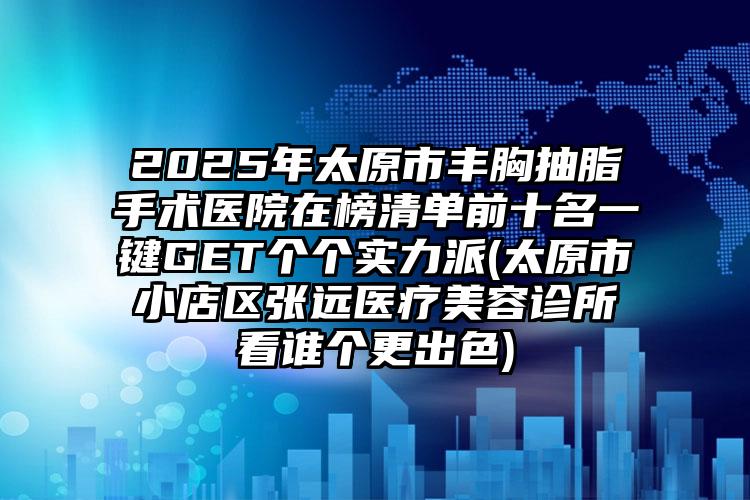 2025年太原市丰胸抽脂手术医院在榜清单前十名一键GET个个实力派(太原市小店区张远医疗美容诊所看谁个更出色)