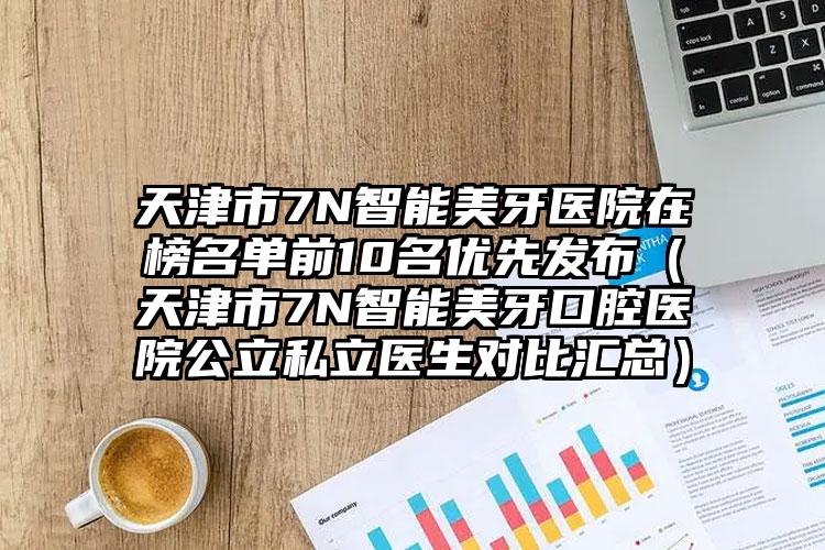 天津市7N智能美牙医院在榜名单前10名优先发布（天津市7N智能美牙口腔医院公立私立医生对比汇总）