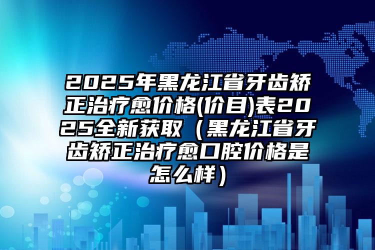 2025年黑龙江省牙齿矫正治疗愈价格(价目)表2025全新获取（黑龙江省牙齿矫正治疗愈口腔价格是怎么样）