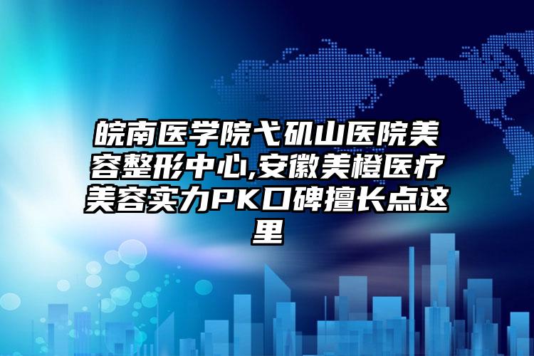 皖南医学院弋矶山医院美容整形中心,安徽美橙医疗美容实力PK口碑擅长点这里