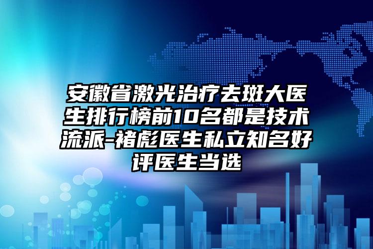 安徽省激光治疗去斑大医生排行榜前10名都是技术流派-褚彪医生私立知名好评医生当选