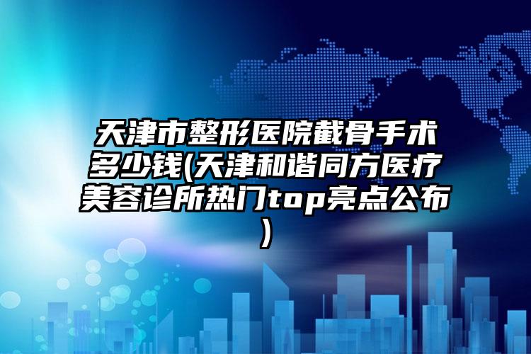 天津市整形医院截骨手术多少钱(天津和谐同方医疗美容诊所热门top亮点公布)