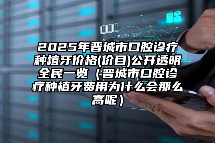 2025年晋城市口腔诊疗种植牙价格(价目)公开透明全民一览（晋城市口腔诊疗种植牙费用为什么会那么高呢）