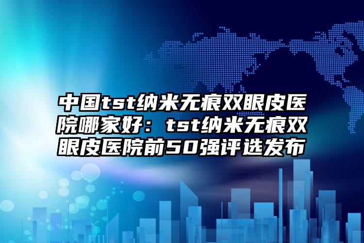 中国tst纳米无痕双眼皮医院哪家好：tst纳米无痕双眼皮医院前50强评选发布