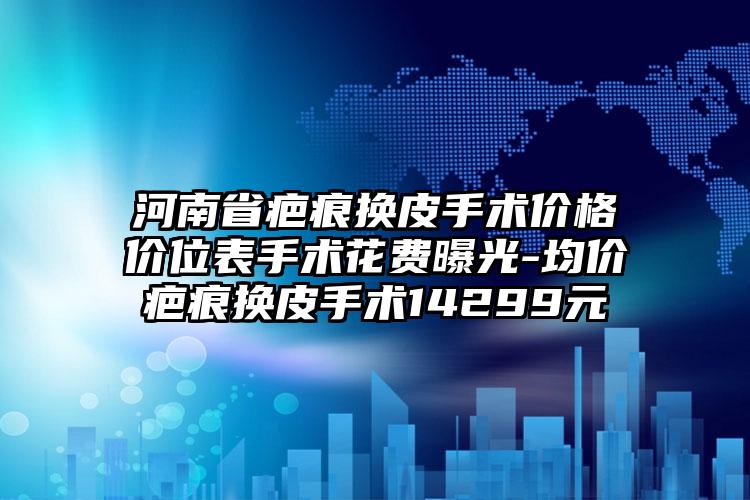 河南省疤痕换皮手术价格价位表手术花费曝光-均价疤痕换皮手术14299元