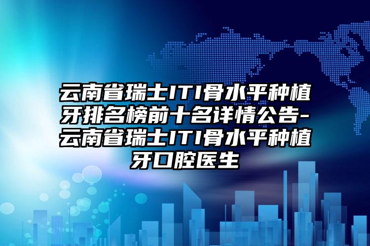 云南省瑞士ITI骨水平种植牙排名榜前十名详情公告-云南省瑞士ITI骨水平种植牙口腔医生