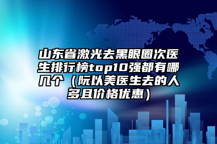 山东省激光去黑眼圈次医生排行榜top10强都有哪几个（阮以美医生去的人多且价格优惠）