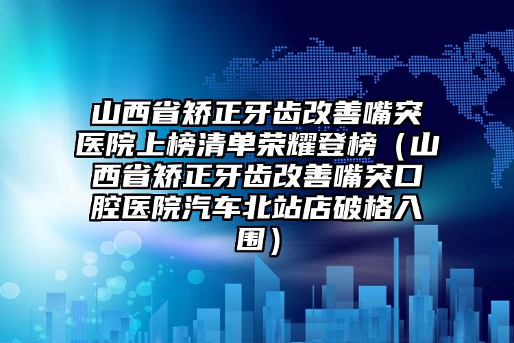 山西省矫正牙齿改善嘴突医院上榜清单荣耀登榜（山西省矫正牙齿改善嘴突口腔医院汽车北站店破格入围）