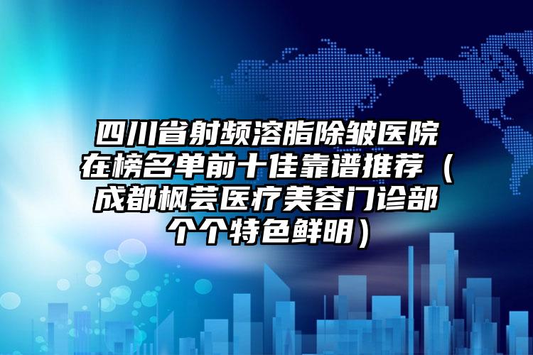 四川省射频溶脂除皱医院在榜名单前十佳靠谱推荐（成都枫芸医疗美容门诊部个个特色鲜明）