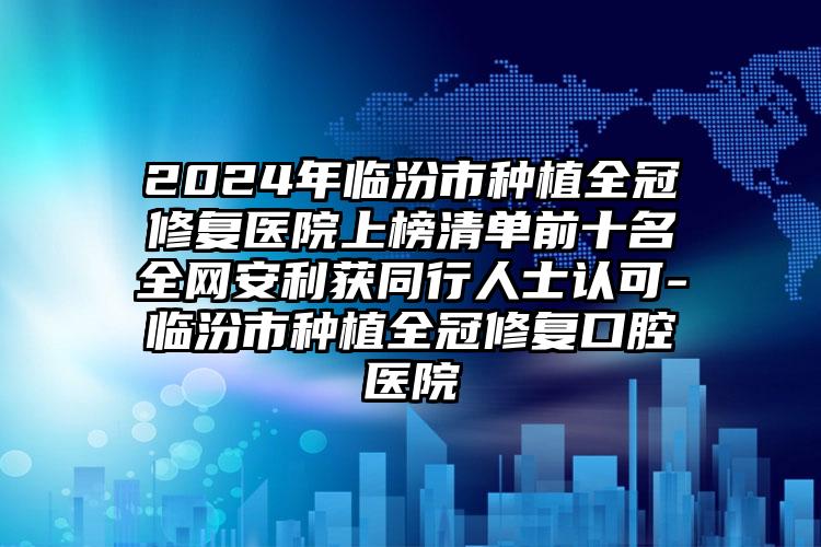 2024年临汾市种植全冠修复医院上榜清单前十名全网安利获同行人士认可-临汾市种植全冠修复口腔医院