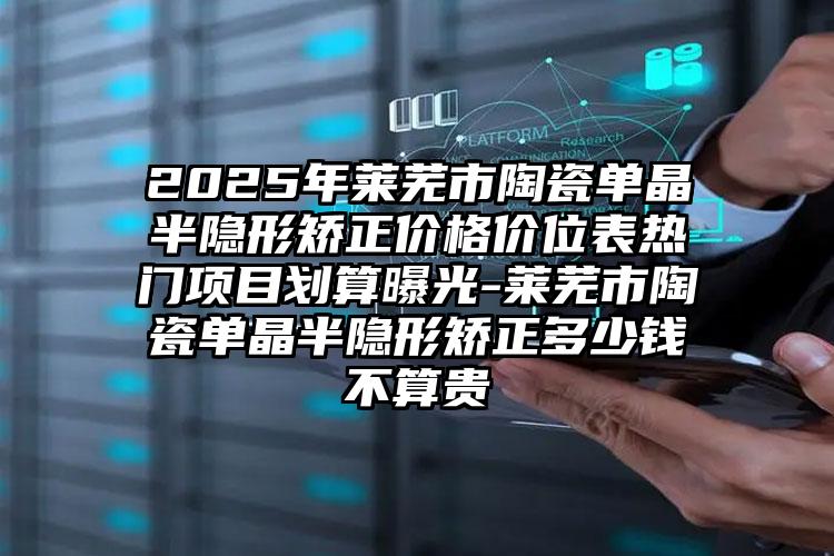 2025年莱芜市陶瓷单晶半隐形矫正价格价位表热门项目划算曝光-莱芜市陶瓷单晶半隐形矫正多少钱不算贵