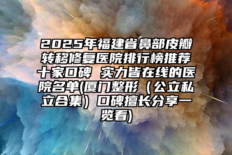 2025年福建省鼻部皮瓣转移修复医院排行榜推荐十家口碑 实力皆在线的医院名单(厦门整形（公立私立合集）口碑擅长分享一览看)