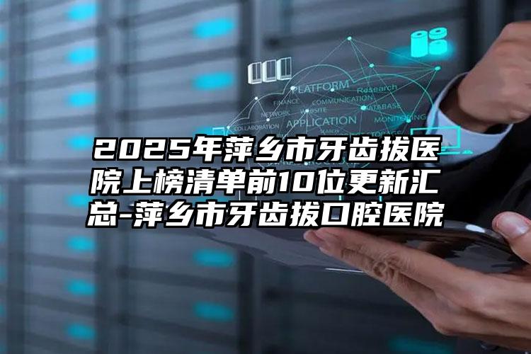 2025年萍乡市牙齿拔医院上榜清单前10位更新汇总-萍乡市牙齿拔口腔医院