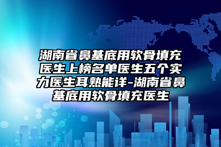 湖南省鼻基底用软骨填充医生上榜名单医生五个实力医生耳熟能详-湖南省鼻基底用软骨填充医生