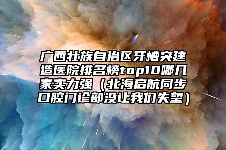 广西壮族自治区牙槽突建造医院排名榜top10哪几家实力强（北海启航同步口腔门诊部没让我们失望）