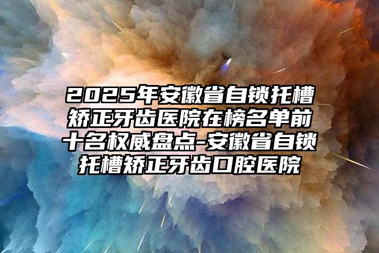 2025年安徽省自锁托槽矫正牙齿医院在榜名单前十名权威盘点-安徽省自锁托槽矫正牙齿口腔医院