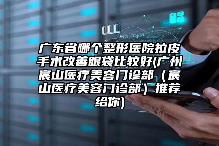 广东省哪个整形医院拉皮手术改善眼袋比较好(广州宸山医疗美容门诊部（宸山医疗美容门诊部）推荐给你)