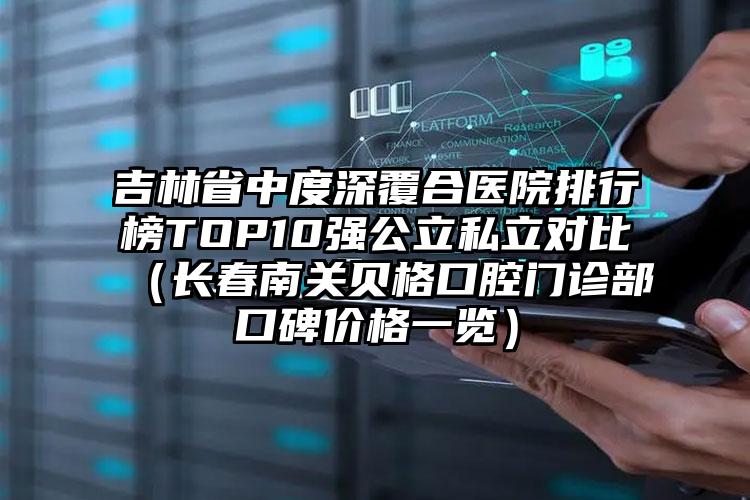 吉林省中度深覆合医院排行榜TOP10强公立私立对比（长春南关贝格口腔门诊部口碑价格一览）