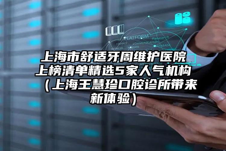 上海市舒适牙周维护医院上榜清单精选5家人气机构（上海王慧珍口腔诊所带来新体验）