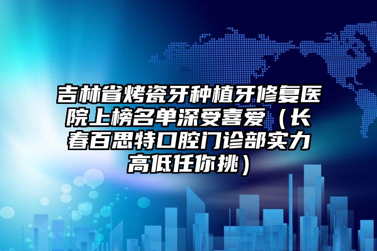 吉林省烤瓷牙种植牙修复医院上榜名单深受喜爱（长春百思特口腔门诊部实力高低任你挑）