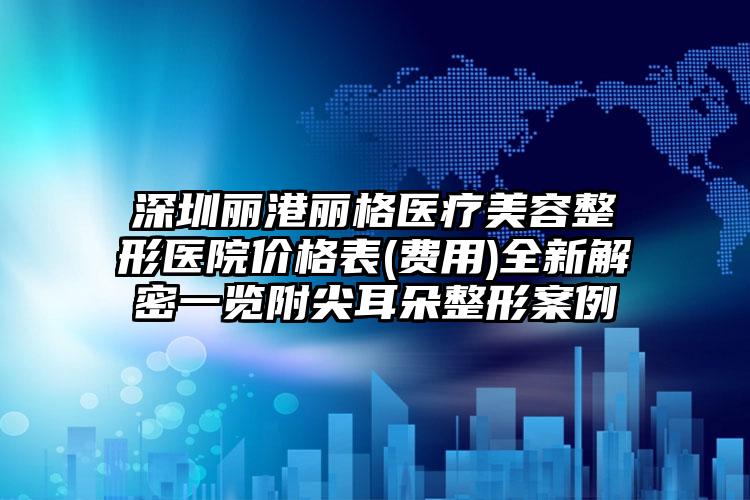 深圳丽港丽格医疗美容整形医院价格表(费用)全新解密一览附尖耳朵整形案例