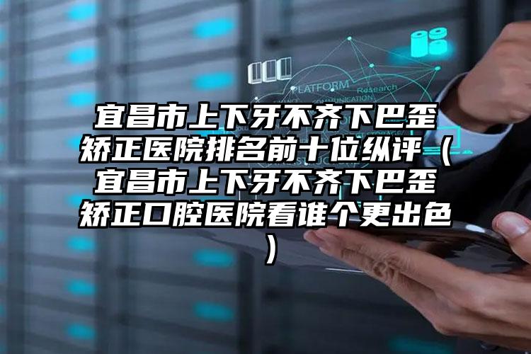 宜昌市上下牙不齐下巴歪矫正医院排名前十位纵评（宜昌市上下牙不齐下巴歪矫正口腔医院看谁个更出色）