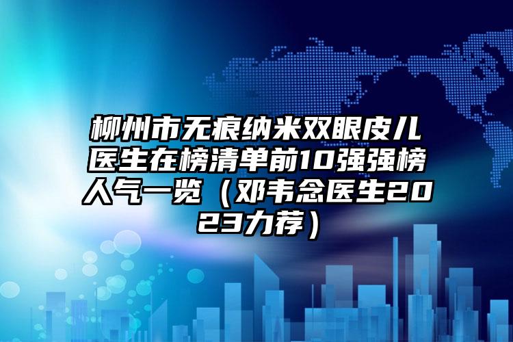 柳州市无痕纳米双眼皮儿医生在榜清单前10强强榜人气一览（邓韦念医生2023力荐）