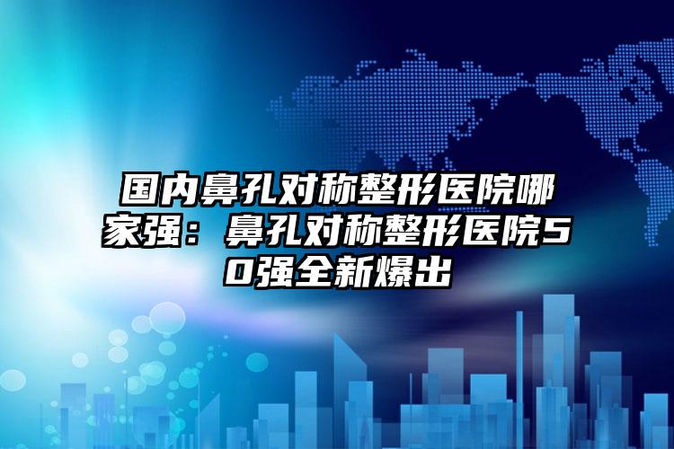 国内鼻孔对称整形医院哪家强：鼻孔对称整形医院50强全新爆出