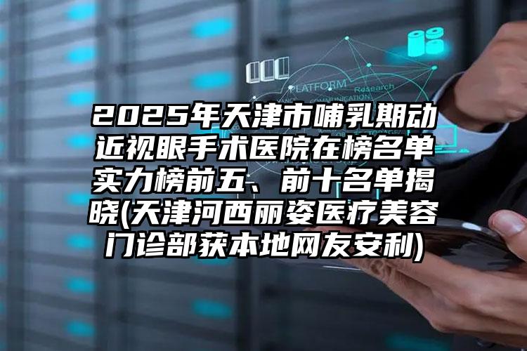 2025年天津市哺乳期动近视眼手术医院在榜名单实力榜前五、前十名单揭晓(天津河西丽姿医疗美容门诊部获本地网友安利)