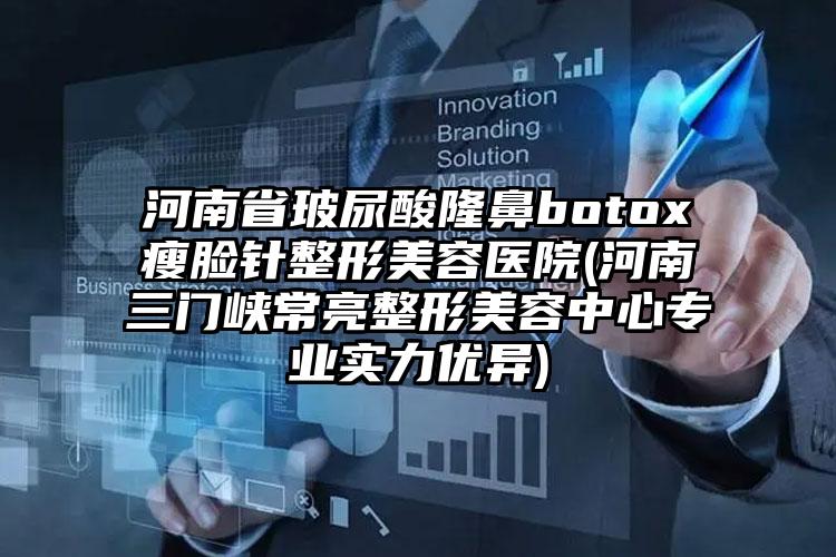 河南省玻尿酸隆鼻botox瘦脸针整形美容医院(河南三门峡常亮整形美容中心专业实力优异)