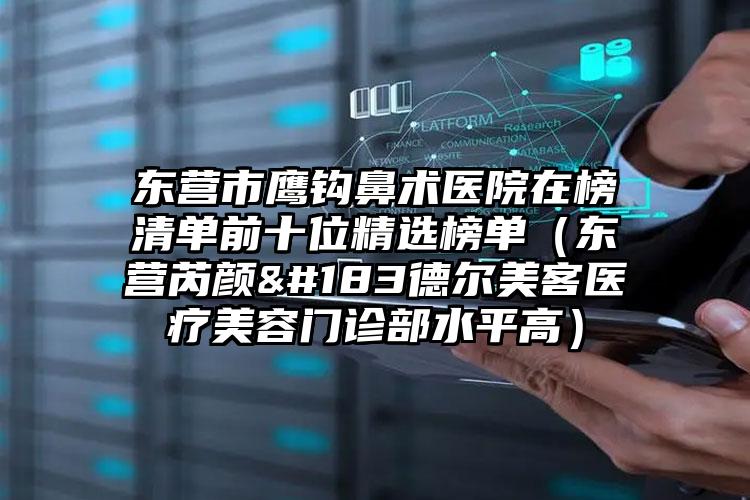 东营市鹰钩鼻术医院在榜清单前十位精选榜单（东营芮颜·德尔美客医疗美容门诊部水平高）