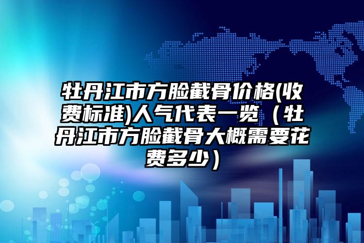 牡丹江市方脸截骨价格(收费标准)人气代表一览（牡丹江市方脸截骨大概需要花费多少）