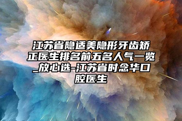 江苏省隐适美隐形牙齿矫正医生排名前五名人气一览_放心选-江苏省时念华口腔医生