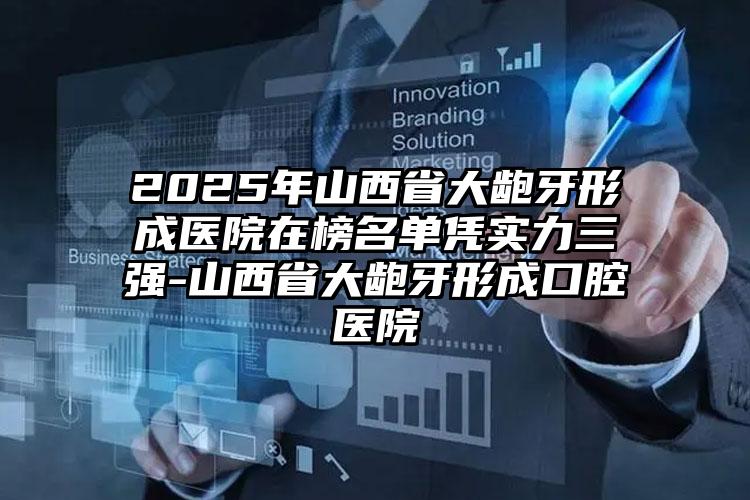 2025年山西省大龅牙形成医院在榜名单凭实力三强-山西省大龅牙形成口腔医院