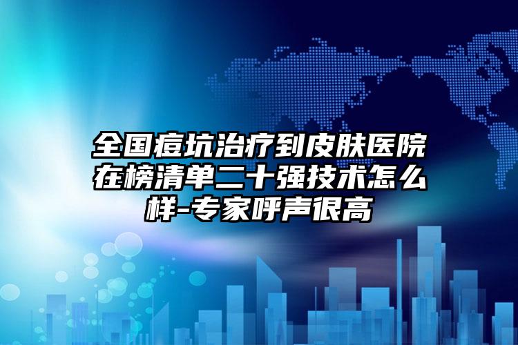 全国痘坑治疗到皮肤医院在榜清单二十强技术怎么样-专家呼声很高