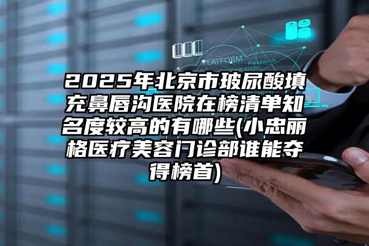 2025年北京市玻尿酸填充鼻唇沟医院在榜清单知名度较高的有哪些(小忠丽格医疗美容门诊部谁能夺得榜首)