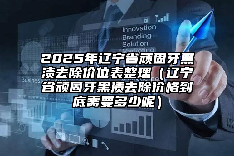 2025年辽宁省顽固牙黑渍去除价位表整理（辽宁省顽固牙黑渍去除价格到底需要多少呢）