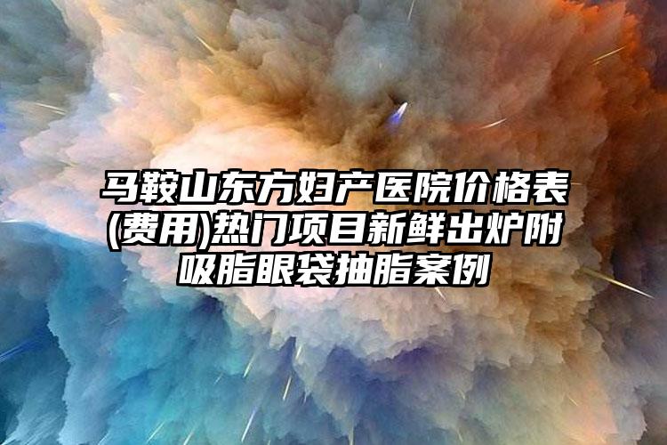 马鞍山东方妇产医院价格表(费用)热门项目新鲜出炉附吸脂眼袋抽脂案例